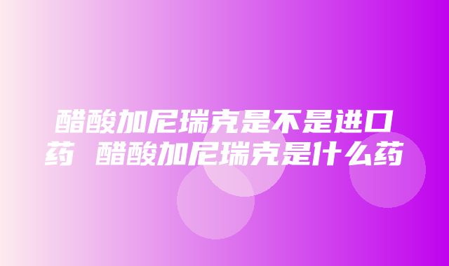 醋酸加尼瑞克是不是进口药 醋酸加尼瑞克是什么药