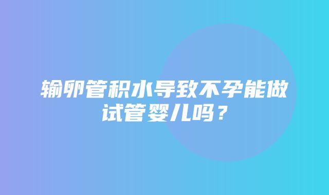 输卵管积水导致不孕能做试管婴儿吗？