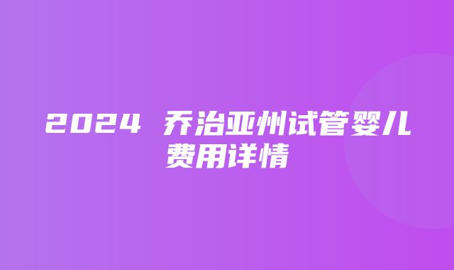 2024 乔治亚州试管婴儿费用详情