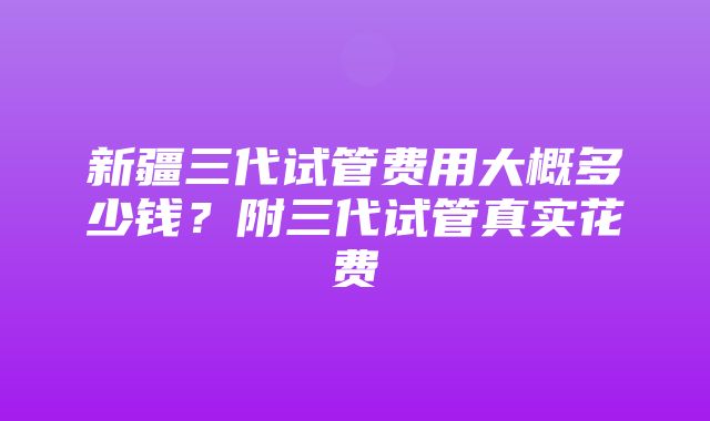 新疆三代试管费用大概多少钱？附三代试管真实花费