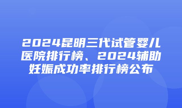 2024昆明三代试管婴儿医院排行榜、2024辅助妊娠成功率排行榜公布