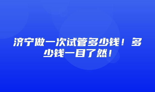 济宁做一次试管多少钱！多少钱一目了然！