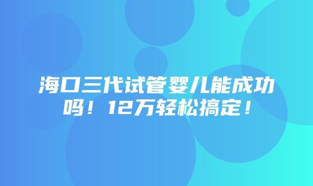 海口三代试管婴儿能成功吗！12万轻松搞定！