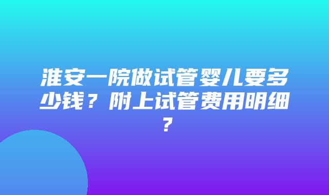 淮安一院做试管婴儿要多少钱？附上试管费用明细？