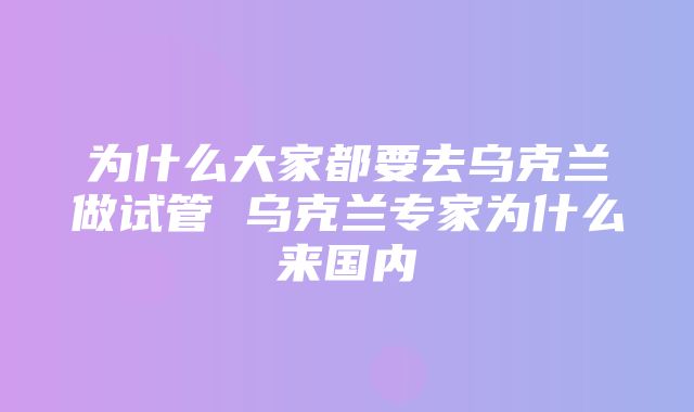 为什么大家都要去乌克兰做试管 乌克兰专家为什么来国内