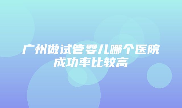 广州做试管婴儿哪个医院成功率比较高