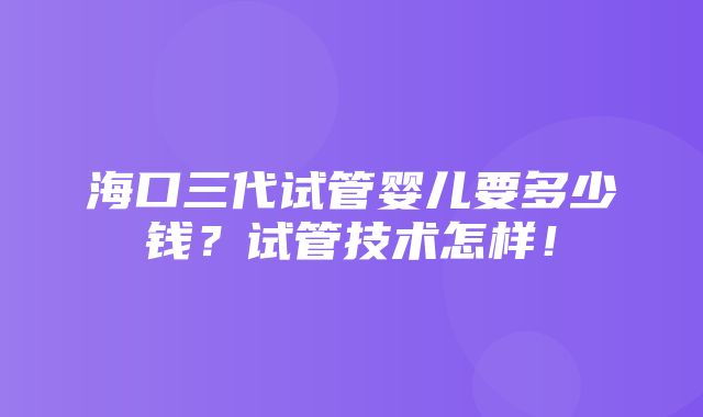 海口三代试管婴儿要多少钱？试管技术怎样！