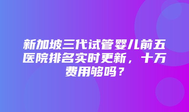 新加坡三代试管婴儿前五医院排名实时更新，十万费用够吗？