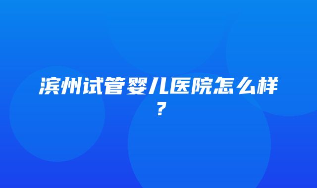 滨州试管婴儿医院怎么样？