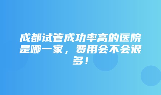 成都试管成功率高的医院是哪一家，费用会不会很多！