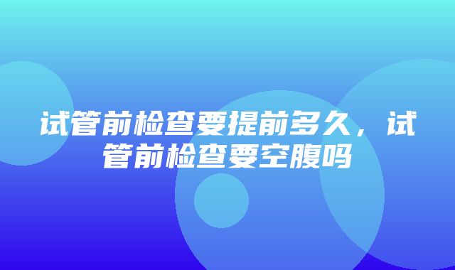 试管前检查要提前多久，试管前检查要空腹吗