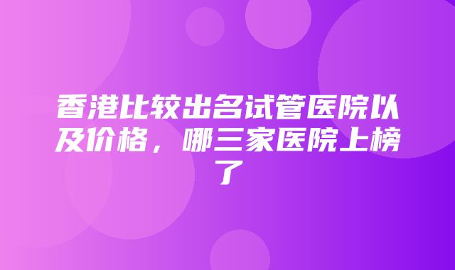 香港比较出名试管医院以及价格，哪三家医院上榜了