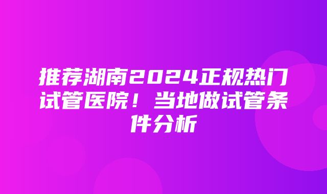 推荐湖南2024正规热门试管医院！当地做试管条件分析