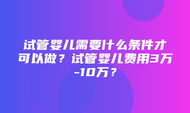 试管婴儿需要什么条件才可以做？试管婴儿费用3万-10万？