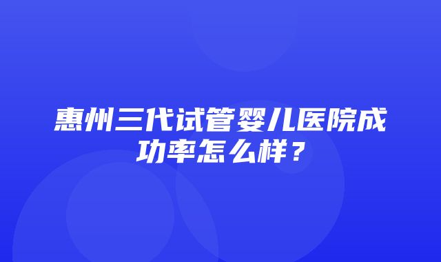 惠州三代试管婴儿医院成功率怎么样？