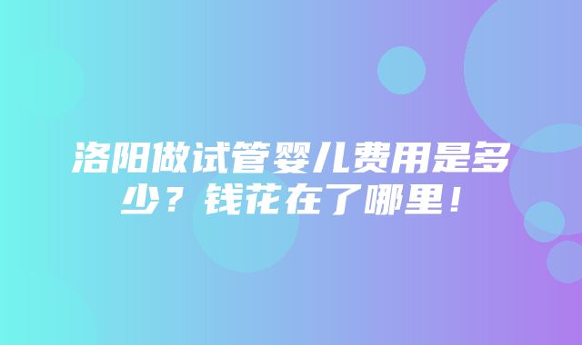 洛阳做试管婴儿费用是多少？钱花在了哪里！