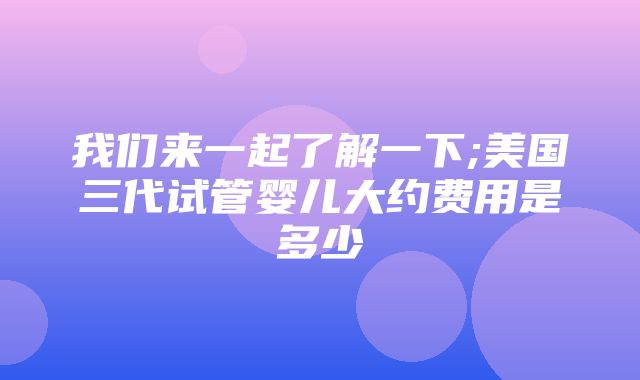 我们来一起了解一下;美国三代试管婴儿大约费用是多少