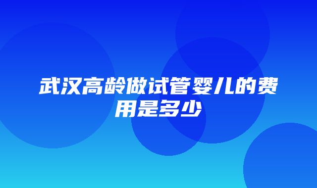 武汉高龄做试管婴儿的费用是多少