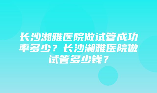 长沙湘雅医院做试管成功率多少？长沙湘雅医院做试管多少钱？