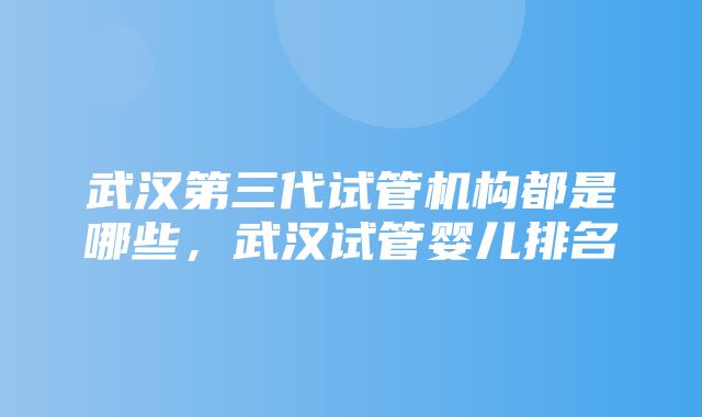 武汉第三代试管机构都是哪些，武汉试管婴儿排名