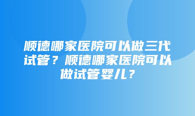 顺德哪家医院可以做三代试管？顺德哪家医院可以做试管婴儿？