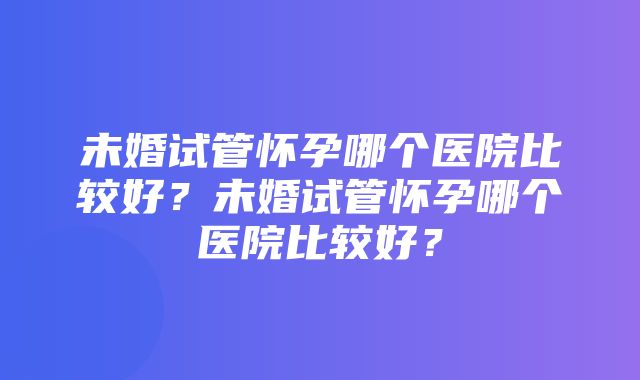 未婚试管怀孕哪个医院比较好？未婚试管怀孕哪个医院比较好？