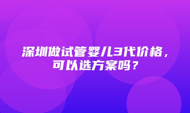 深圳做试管婴儿3代价格，可以选方案吗？