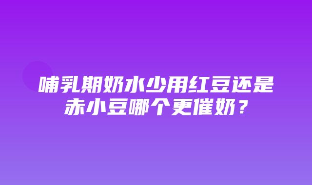 哺乳期奶水少用红豆还是赤小豆哪个更催奶？