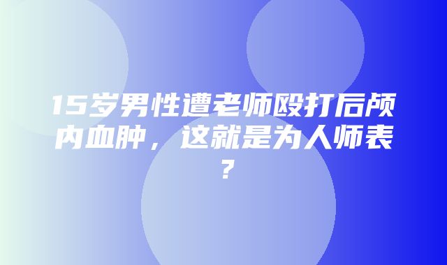 15岁男性遭老师殴打后颅内血肿，这就是为人师表？