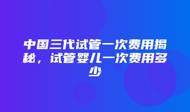 中国三代试管一次费用揭秘，试管婴儿一次费用多少