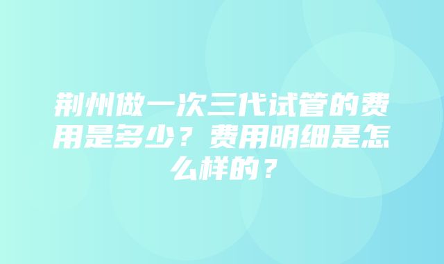 荆州做一次三代试管的费用是多少？费用明细是怎么样的？