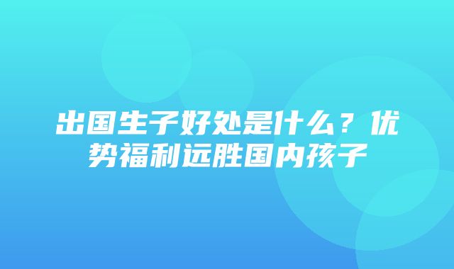 出国生子好处是什么？优势福利远胜国内孩子