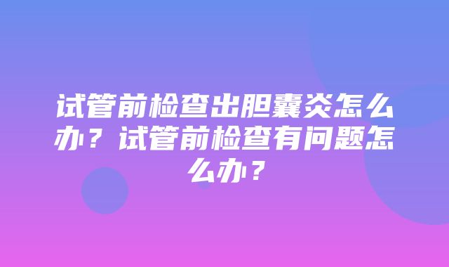 试管前检查出胆囊炎怎么办？试管前检查有问题怎么办？