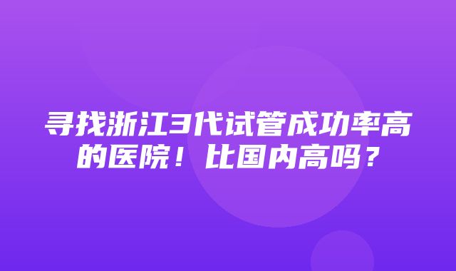 寻找浙江3代试管成功率高的医院！比国内高吗？