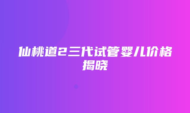 仙桃道2三代试管婴儿价格揭晓