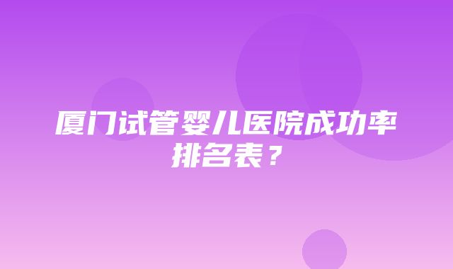 厦门试管婴儿医院成功率排名表？