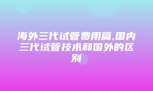 海外三代试管费用篇,国内三代试管技术和国外的区别