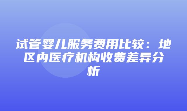 试管婴儿服务费用比较：地区内医疗机构收费差异分析