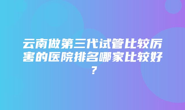 云南做第三代试管比较厉害的医院排名哪家比较好？