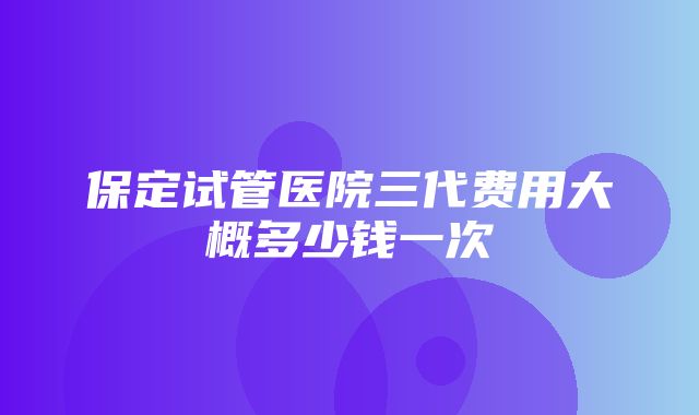 保定试管医院三代费用大概多少钱一次