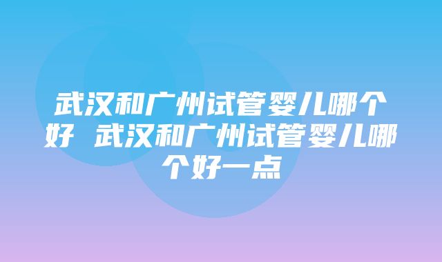 武汉和广州试管婴儿哪个好 武汉和广州试管婴儿哪个好一点