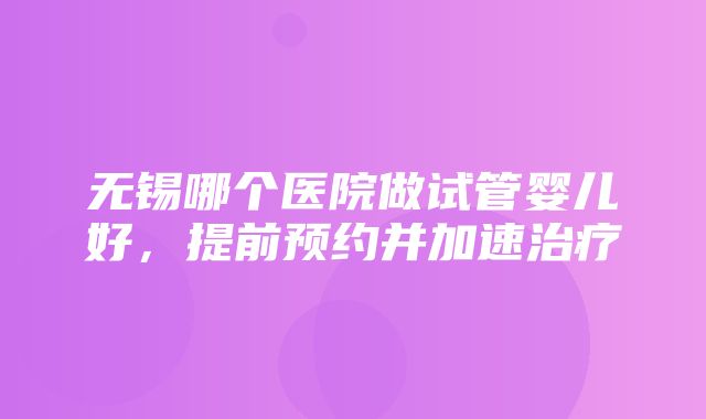 无锡哪个医院做试管婴儿好，提前预约并加速治疗