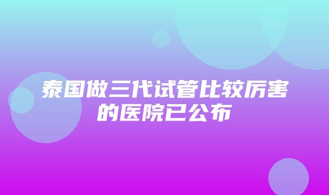 泰国做三代试管比较厉害的医院已公布