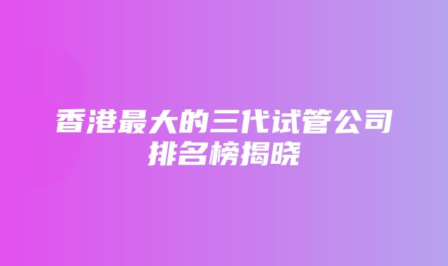 香港最大的三代试管公司排名榜揭晓