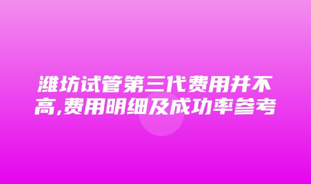 潍坊试管第三代费用并不高,费用明细及成功率参考