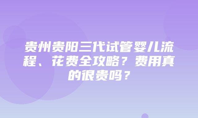 贵州贵阳三代试管婴儿流程、花费全攻略？费用真的很贵吗？