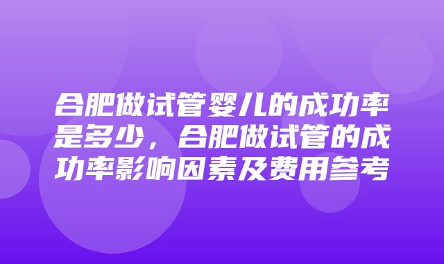 合肥做试管婴儿的成功率是多少，合肥做试管的成功率影响因素及费用参考