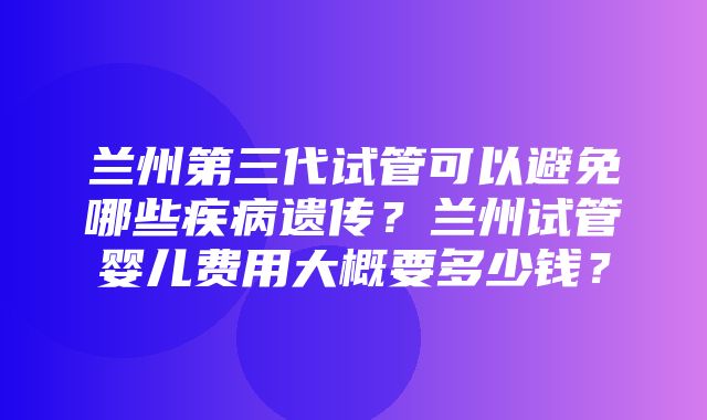 兰州第三代试管可以避免哪些疾病遗传？兰州试管婴儿费用大概要多少钱？