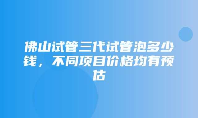 佛山试管三代试管泡多少钱，不同项目价格均有预估