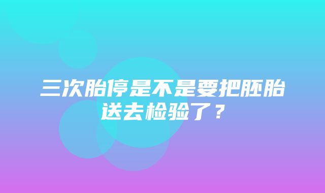 三次胎停是不是要把胚胎送去检验了？